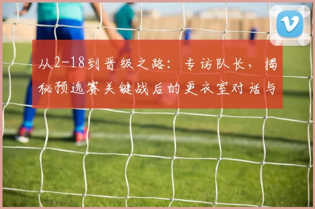 从2-18到晋级之路：专访队长，揭秘预选赛关键战后的更衣室对话与团队觉醒
