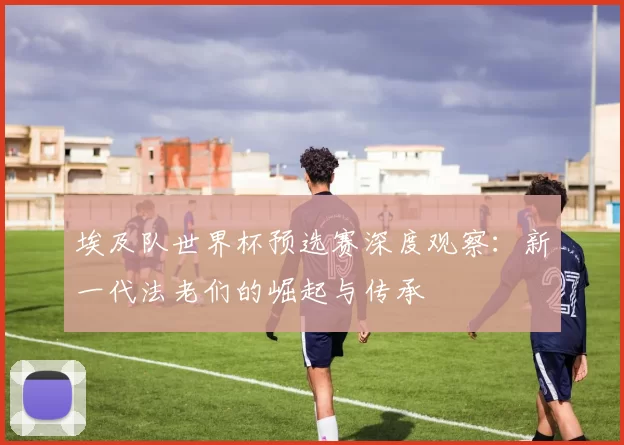 埃及队世界杯预选赛深度观察:新一代法老们的崛起与传承