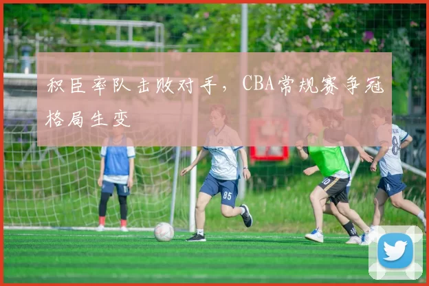积臣率队击败对手，CBA常规赛争冠格局生变
