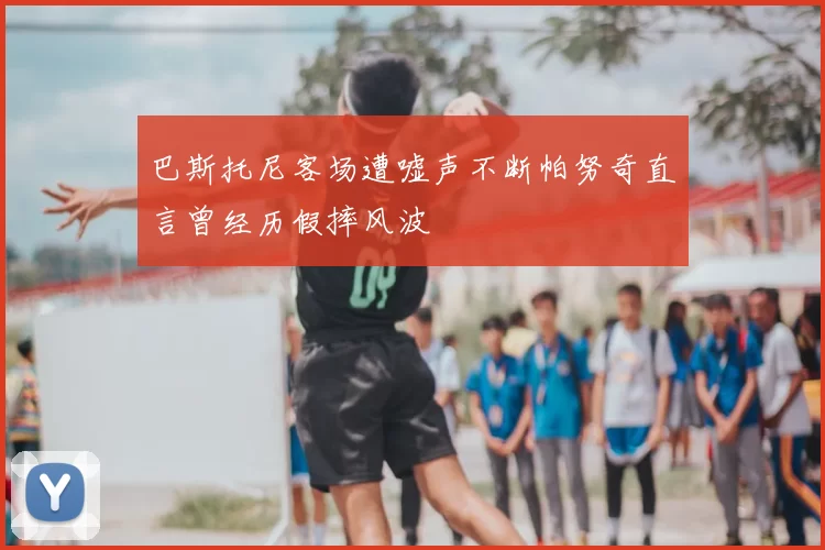 巴斯托尼客场遭嘘声不断帕努奇直言曾经历假摔风波