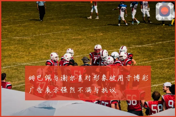 姆巴佩与谢尔基对形象被用于博彩广告表示强烈不满与抗议