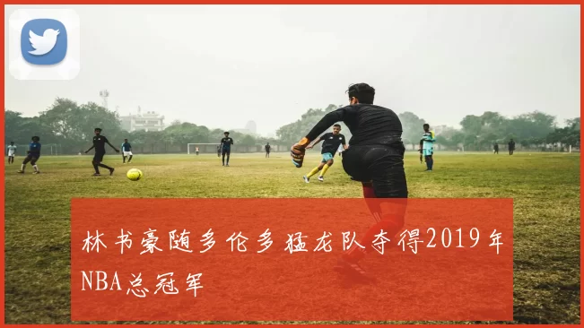林书豪随多伦多猛龙队夺得2019年NBA总冠军