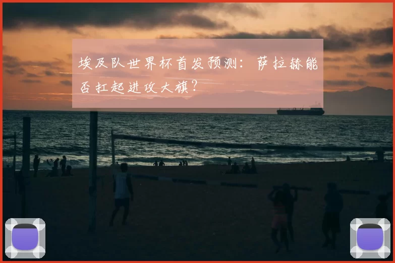 埃及队世界杯首发预测：萨拉赫能否扛起进攻大旗？