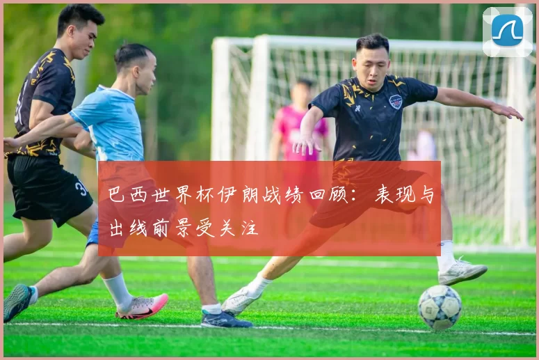 巴西世界杯伊朗战绩回顾：表现与出线前景受关注