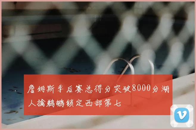 詹姆斯季后赛总得分突破8000分湖人擒鹈鹕锁定西部第七