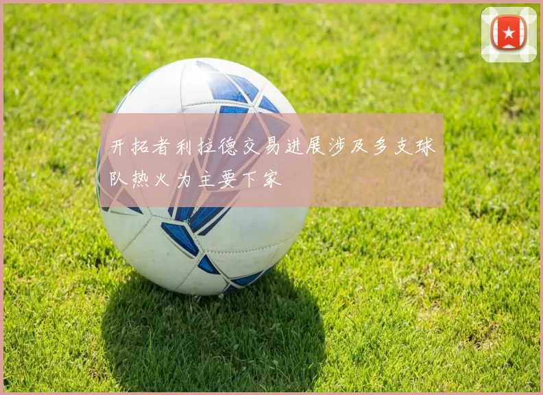开拓者利拉德交易进展涉及多支球队热火为主要下家