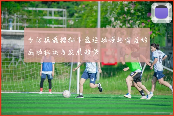 专访杨磊揭秘飞盘运动崛起背后的成功秘诀与发展趋势