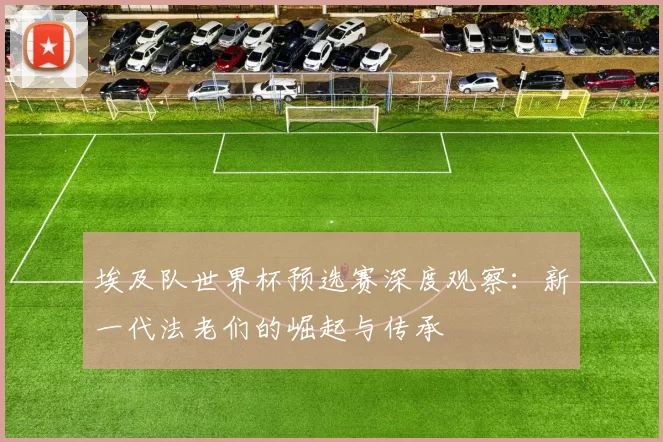 埃及队世界杯预选赛深度观察：新一代法老们的崛起与传承