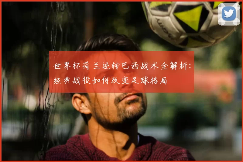 世界杯荷兰逆转巴西战术全解析：经典战役如何改变足球格局