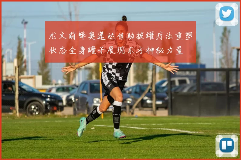 尤文前锋奥蓬达借助拔罐疗法重塑状态全身罐子展现东方神秘力量