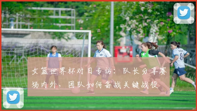 女篮世界杯对日专访：队长分享赛场内外，团队如何备战关键战役