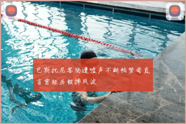 巴斯托尼客场遭嘘声不断帕努奇直言曾经历假摔风波
