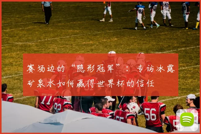 赛场边的“隐形冠军”：专访冰露矿泉水如何赢得世界杯的信任