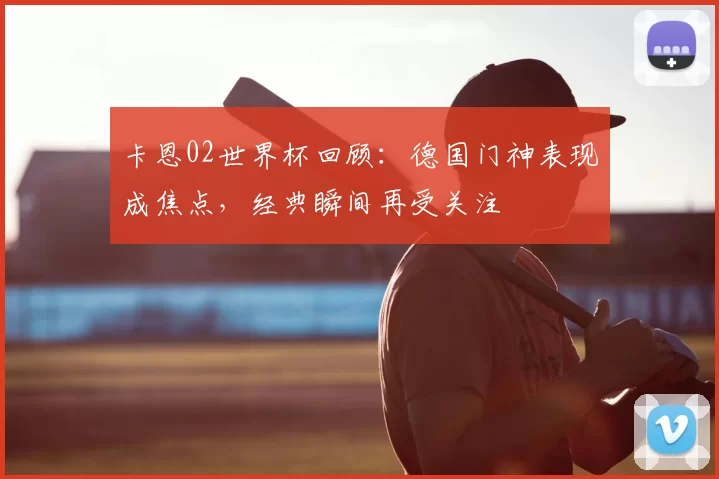 卡恩02世界杯回顾：德国门神表现成焦点，经典瞬间再受关注