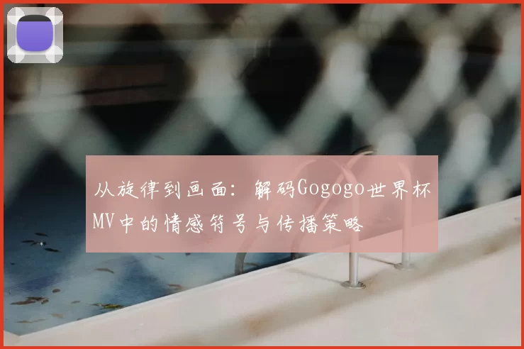 从旋律到画面：解码Gogogo世界杯MV中的情感符号与传播策略