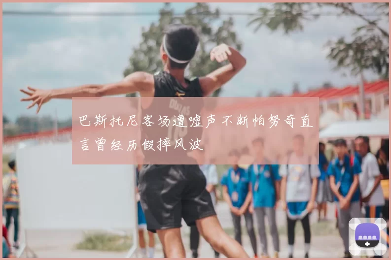 巴斯托尼客场遭嘘声不断帕努奇直言曾经历假摔风波