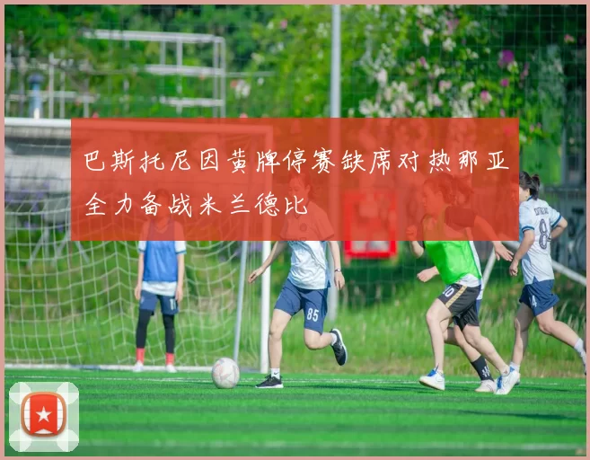 巴斯托尼因黄牌停赛缺席对热那亚全力备战米兰德比