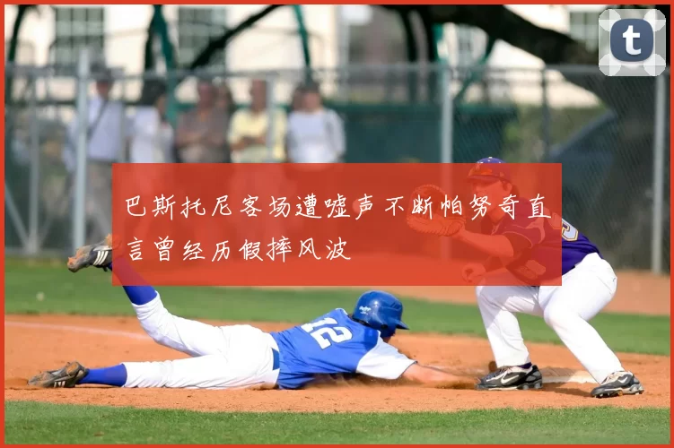 巴斯托尼客场遭嘘声不断帕努奇直言曾经历假摔风波