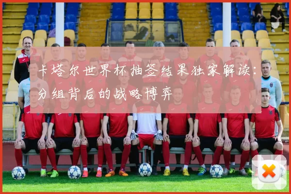 卡塔尔世界杯抽签结果独家解读：分组背后的战略博弈