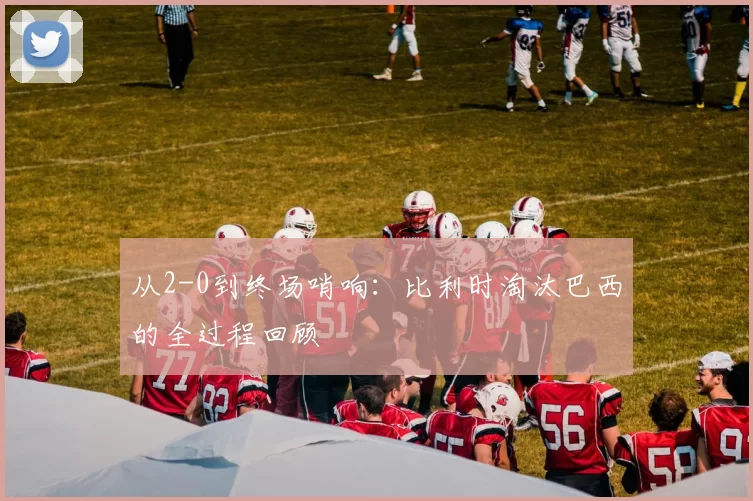 从2-0到终场哨响：比利时淘汰巴西的全过程回顾