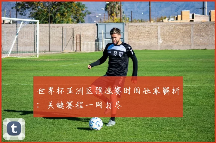 世界杯亚洲区预选赛时间独家解析：关键赛程一网打尽