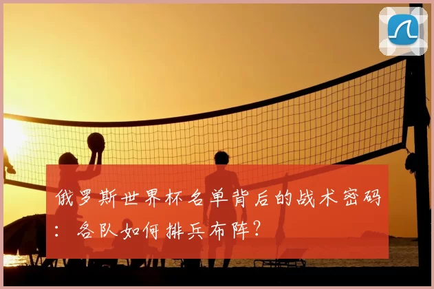 俄罗斯世界杯名单背后的战术密码:各队如何排兵布阵?