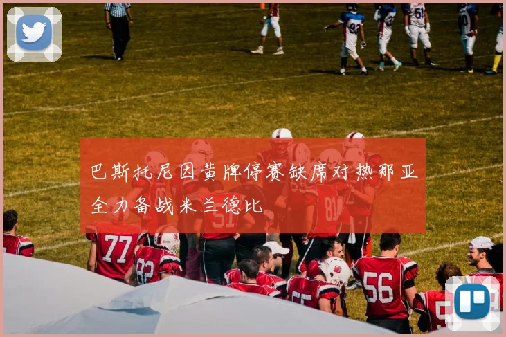 巴斯托尼因黄牌停赛缺席对热那亚全力备战米兰德比