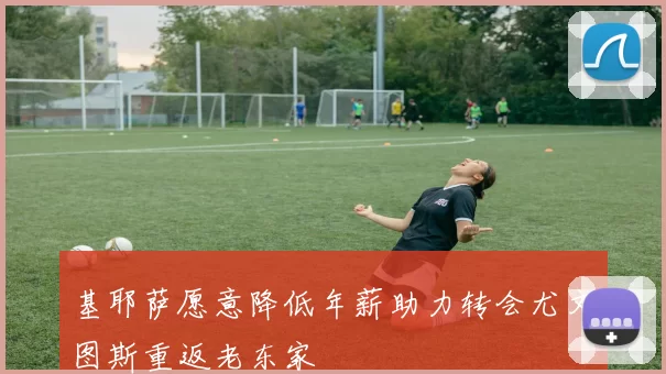 基耶萨愿意降低年薪助力转会尤文图斯重返老东家