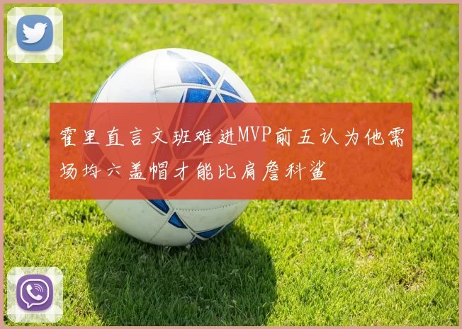 霍里直言文班难进MVP前五认为他需场均六盖帽才能比肩詹科鲨