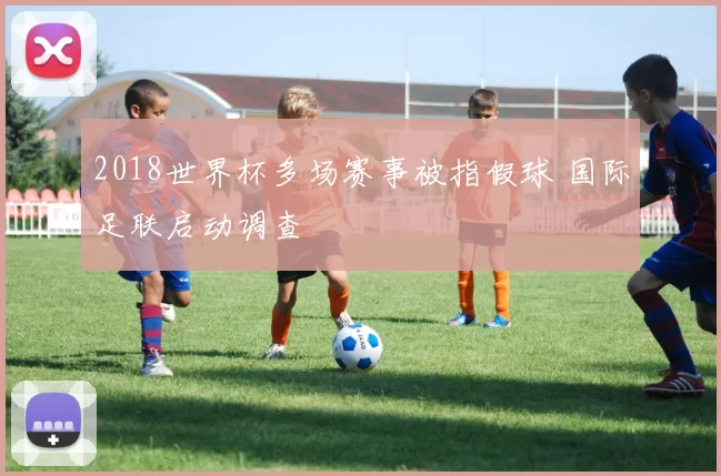 2018世界杯多场赛事被指假球 国际足联启动调查