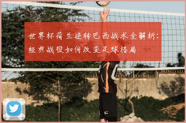 世界杯荷兰逆转巴西战术全解析:经典战役如何改变足球格局
