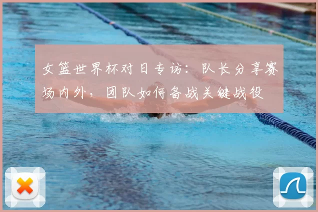 女篮世界杯对日专访：队长分享赛场内外，团队如何备战关键战役