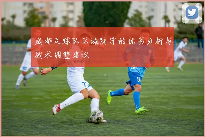 成都足球队区域防守的优劣分析与战术调整建议