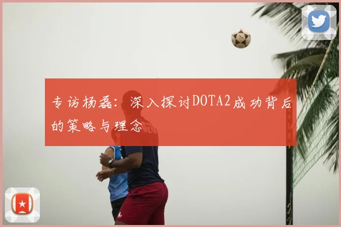 专访杨磊：深入探讨DOTA2成功背后的策略与理念