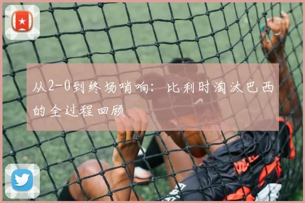 从2-0到终场哨响:比利时淘汰巴西的全过程回顾