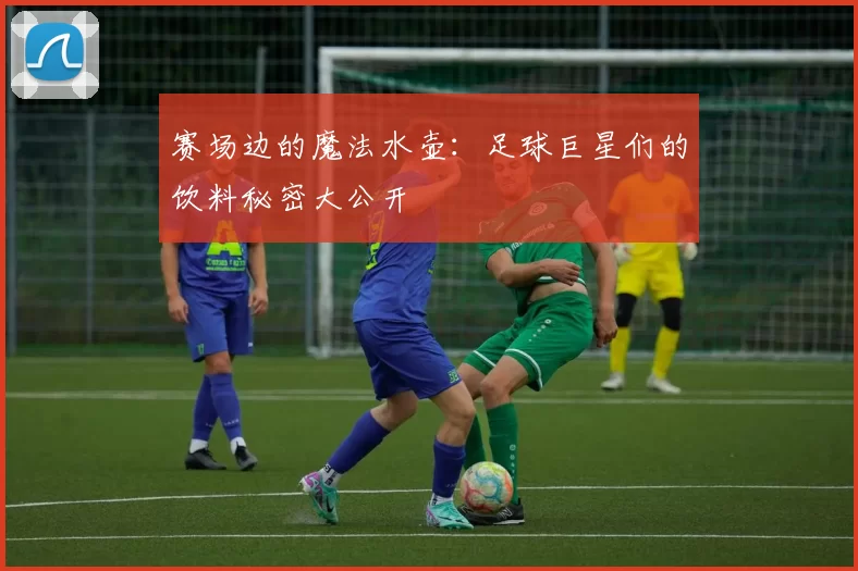赛场边的魔法水壶：足球巨星们的饮料秘密大公开
