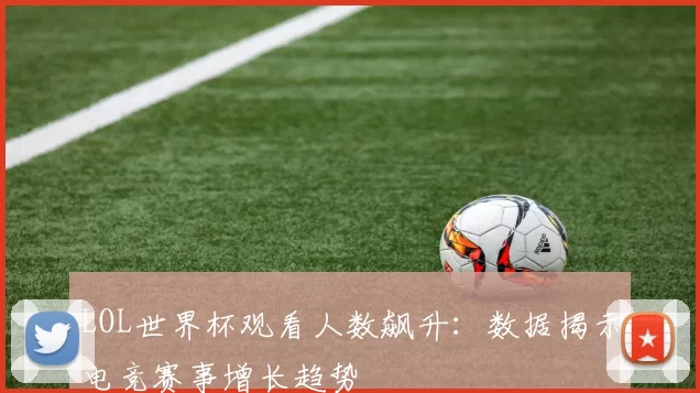 LOL世界杯观看人数飙升:数据揭示电竞赛事增长趋势