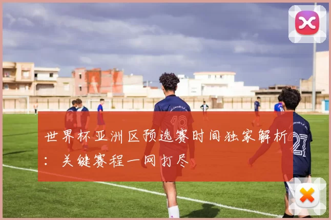 世界杯亚洲区预选赛时间独家解析：关键赛程一网打尽