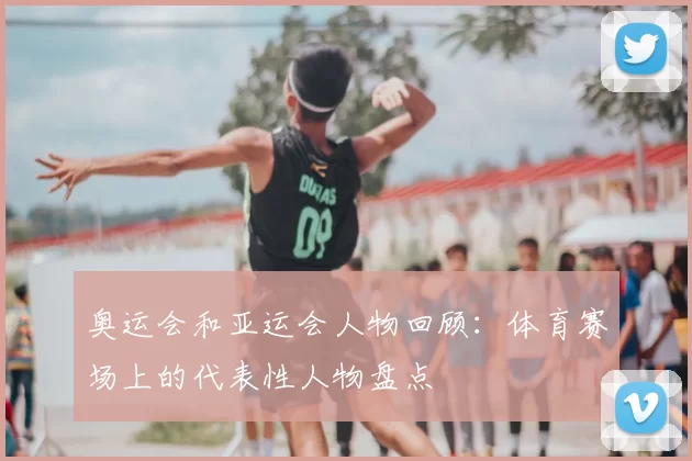 奥运会和亚运会人物回顾：体育赛场上的代表性人物盘点