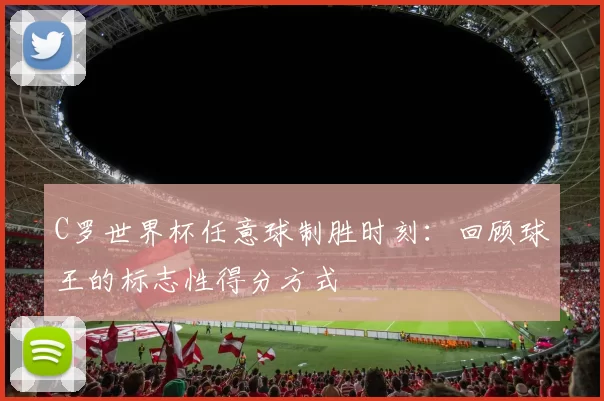 C罗世界杯任意球制胜时刻：回顾球王的标志性得分方式