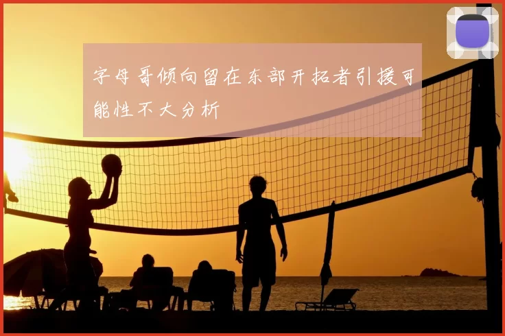 字母哥倾向留在东部开拓者引援可能性不大分析