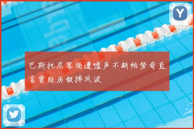巴斯托尼客场遭嘘声不断帕努奇直言曾经历假摔风波