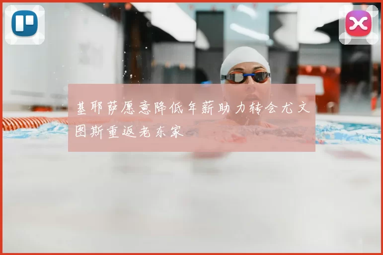 基耶萨愿意降低年薪助力转会尤文图斯重返老东家