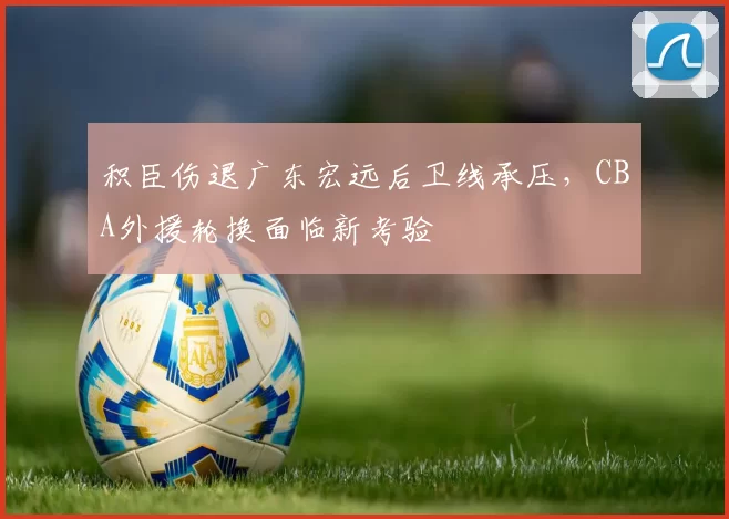 积臣伤退广东宏远后卫线承压,CBA外援轮换面临新考验