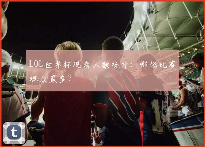 LOL世界杯观看人数统计：哪场比赛观众最多？