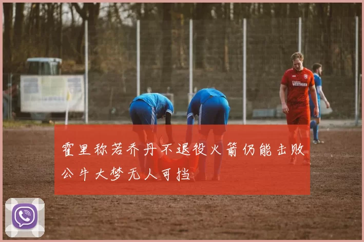 霍里称若乔丹不退役火箭仍能击败公牛大梦无人可挡