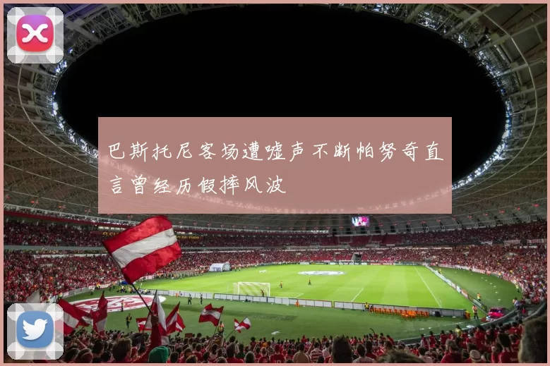巴斯托尼客场遭嘘声不断帕努奇直言曾经历假摔风波