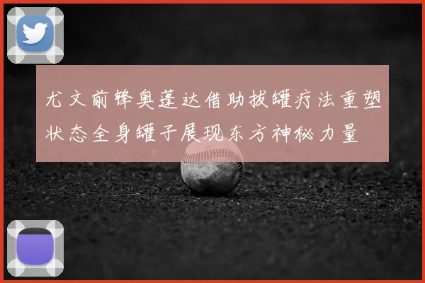 尤文前锋奥蓬达借助拔罐疗法重塑状态全身罐子展现东方神秘力量