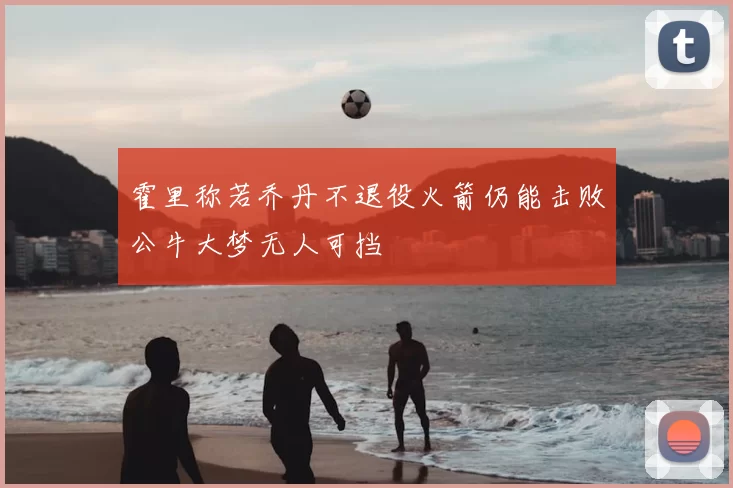 霍里称若乔丹不退役火箭仍能击败公牛大梦无人可挡