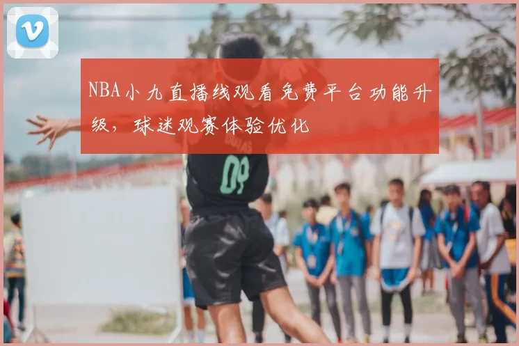 NBA小九直播线观看免费平台功能升级，球迷观赛体验优化